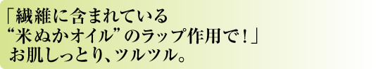 「繊維に含まれている“米ぬかオイル”のラップ作用で！」お肌しっとり、ツルツル。