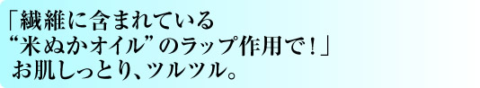 「繊維に含まれている“米ぬかオイル”のラップ作用で！」お肌しっとり、ツルツル。
