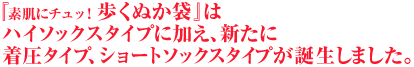 『素肌にチュッ！歩くぬか袋』は ハイソックスタイプに加え、新たに 着圧タイプ、ショートソックスタイプが誕生しました。