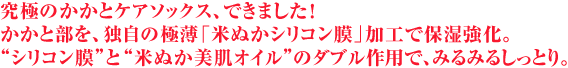 究極のかかとケアソックス、できました！
かかと部を、独自の極薄「米ぬかシリコン膜」加工で保湿強化。
“シリコン膜”と“米ぬか美肌オイル”のダブル作用で、みるみるしっとり。