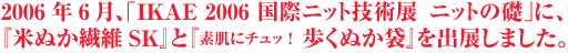 2006年6月、「IKAE 2006 国際ニット技術展ニットの礎」に、『素肌にチュッ！歩くぬか袋』と『米ぬか繊維SK』を出展しました。