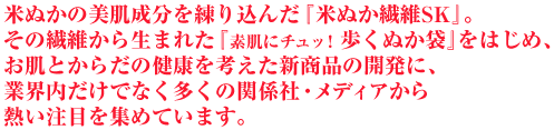 米ぬかの美肌成分を練り込んだ『米ぬか繊維SK』。その繊維から生まれた『素肌にチュッ！歩くぬか袋』をはじめ、お肌とからだの健康を考えた新商品の開発に、業界内だけでなく多くの関係社・メディアから熱い注目を集めています。