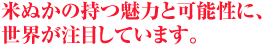 米ぬかの持つ魅力と可能性に、世界が注目しています。