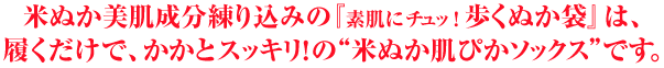 米ぬか美肌成分練り込みの『素肌にチュッ！歩くぬか袋』は、履くだけで、かかとスッキリ！の“米ぬか肌ぴかソックス”です。