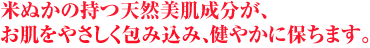 米ぬかの持つ天然美肌成分が、お肌をやさしく包み込み、健やかに保ちます。
