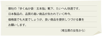 御社の『歩くぬか袋：五本指』靴下、たいへん快適です。
日本製品の、品質の高い商品が失われていく昨今、
価格面でも大変でしょうが、良い商品を提供しつづける事をお願いします。
（埼玉県の女性から）