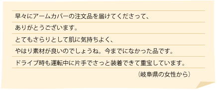 早々にアームカバーの注文品を届けてくださって、ありがとうございます。
とてもさらりとして肌に気持ちよく、やはり素材が良いのでしょうね。今までになかった品です。
ドライブ時も運転中に片手でさっと装着できて重宝しています。
（岐阜県の女性から）