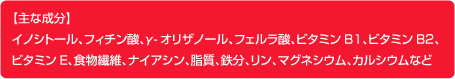 主な成分・イノシトール、フィチン酸、γ-オリザノール、フェルラ酸、ビタミンB1、ビタミンB2、ビタミンE、食物繊維、ナイアシン、脂質、鉄分、リン、マグネシウム、カルシウムなど