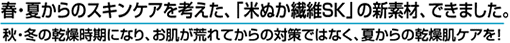 春・夏からのスキンケアを考えた、「米ぬか繊維SK」の新素材、できました。秋・冬の乾燥時期になり、お肌が荒れてからの対策ではなく、夏からの乾燥肌ケアを！