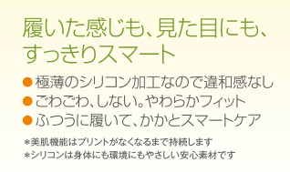 履いた感じも、見た目にも、すっきりスマート
●極薄のシリコン加工なので違和感なし
●ごわごわ、しない。やわらかフィット
●ふつうに履いて、かかとスマートケア