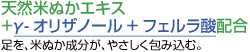 天然米ぬかエキス+γ-オリザノール+フェルラ酸配合。足を、米ぬか成分が、やさしく包み込む。