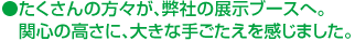 たくさんの方々が、弊社の展示ブースへ。関心の高さに、大きな手ごたえを感じました。