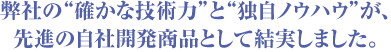 弊社の“確かな技術力”と“独自ノウハウ”が、先進の自社開発商品として結実しました。